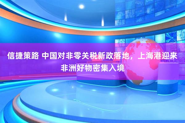 信捷策路 中国对非零关税新政落地，上海港迎来非洲好物密集入境